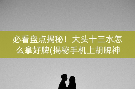 必看盘点揭秘！大头十三水怎么拿好牌(揭秘手机上胡牌神器)
