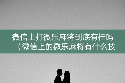 微信上打微乐麻将到底有挂吗（微信上的微乐麻将有什么技巧）
