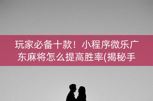 玩家必备十款！小程序微乐广东麻将怎么提高胜率(揭秘手机上系统发好牌)