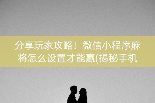 分享玩家攻略！微信小程序麻将怎么设置才能赢(揭秘手机上胡牌神器)