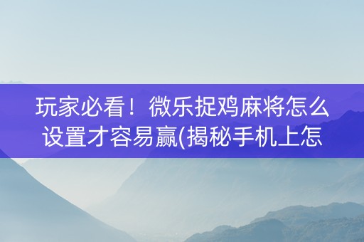 玩家必看！微乐捉鸡麻将怎么设置才容易赢(揭秘手机上怎么容易赢)