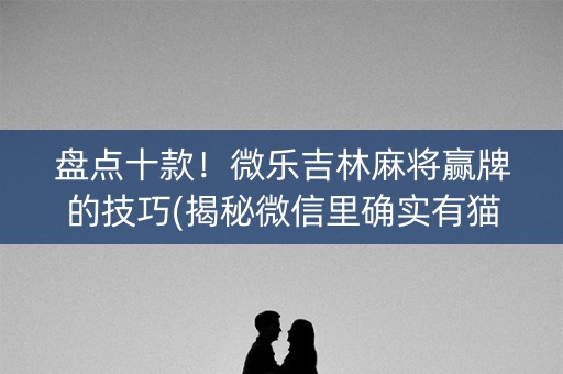 盘点十款！微乐吉林麻将赢牌的技巧(揭秘微信里确实有猫腻)