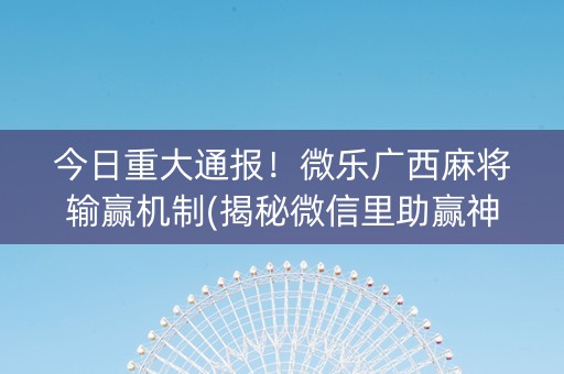 今日重大通报！微乐广西麻将输赢机制(揭秘微信里助赢神器购买)