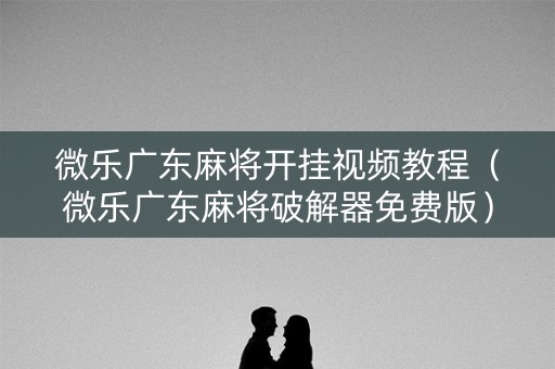 微乐广东麻将开挂视频教程（微乐广东麻将破解器免费版）
