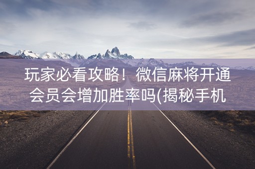玩家必看攻略！微信麻将开通会员会增加胜率吗(揭秘手机上提高胜率)
