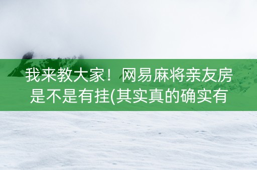 我来教大家！网易麻将亲友房是不是有挂(其实真的确实有挂)