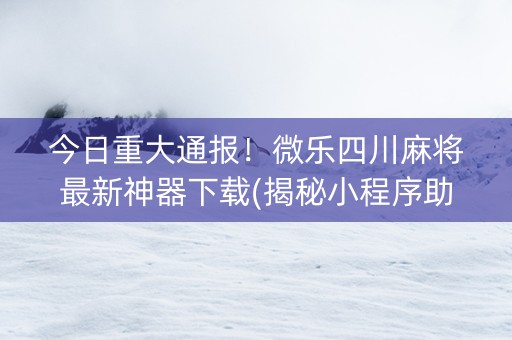 今日重大通报！微乐四川麻将最新神器下载(揭秘小程序助赢神器购买)