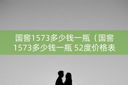 国窖1573多少钱一瓶（国窖1573多少钱一瓶 52度价格表）