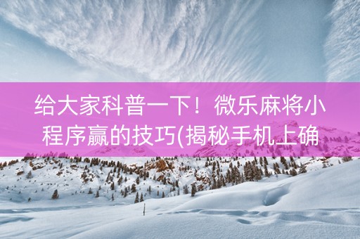 给大家科普一下！微乐麻将小程序赢的技巧(揭秘手机上确实有猫腻)