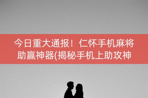 今日重大通报！仁怀手机麻将助赢神器(揭秘手机上助攻神器)