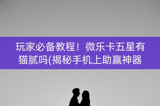玩家必备教程！微乐卡五星有猫腻吗(揭秘手机上助赢神器购买)