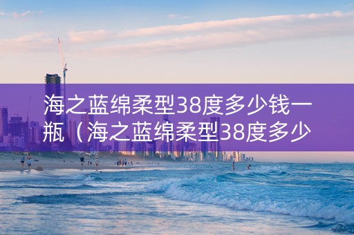 海之蓝绵柔型38度多少钱一瓶（海之蓝绵柔型38度多少钱一瓶480ml）