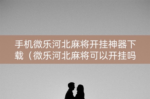 手机微乐河北麻将开挂神器下载（微乐河北麻将可以开挂吗）