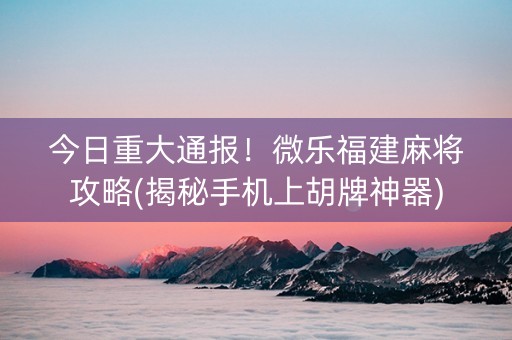 今日重大通报！微乐福建麻将攻略(揭秘手机上胡牌神器)