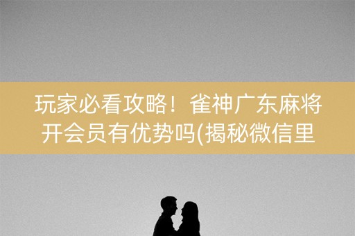 玩家必看攻略！雀神广东麻将开会员有优势吗(揭秘微信里自建房怎么赢)