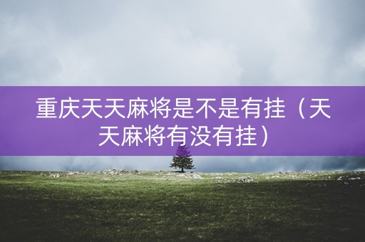 重庆天天麻将是不是有挂（天天麻将有没有挂）