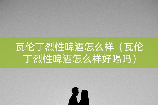 瓦伦丁烈性啤酒怎么样（瓦伦丁烈性啤酒怎么样好喝吗）