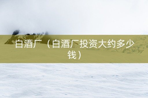 白酒厂（白酒厂投资大约多少钱）