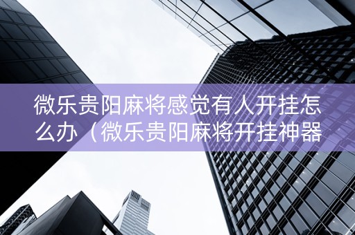 微乐贵阳麻将感觉有人开挂怎么办（微乐贵阳麻将开挂神器下载）