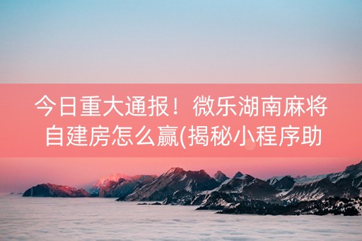 今日重大通报！微乐湖南麻将自建房怎么赢(揭秘小程序助攻神器)