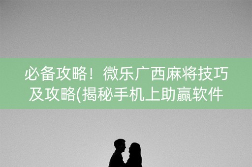 必备攻略！微乐广西麻将技巧及攻略(揭秘手机上助赢软件)