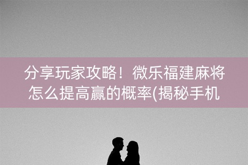 分享玩家攻略！微乐福建麻将怎么提高赢的概率(揭秘手机上提高胜率)
