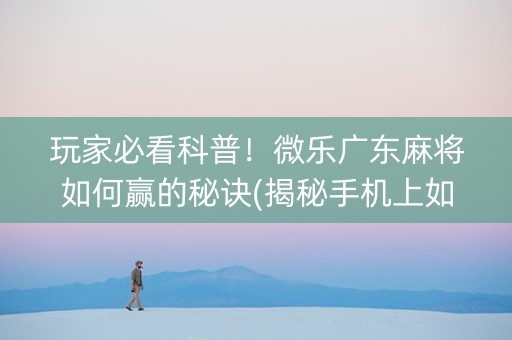 玩家必看科普！微乐广东麻将如何赢的秘诀(揭秘手机上如何让牌变好)
