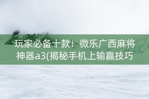 玩家必备十款！微乐广西麻将神器a3(揭秘手机上输赢技巧)