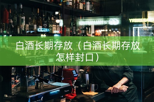 白酒长期存放（白酒长期存放怎样封口）