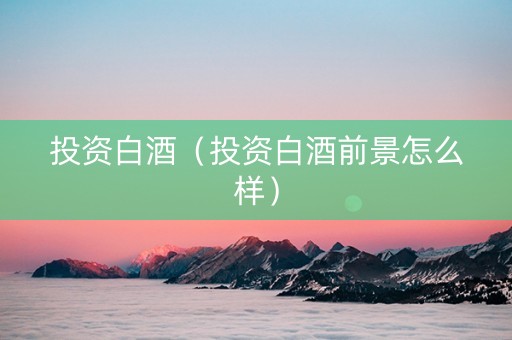 投资白酒（投资白酒前景怎么样）