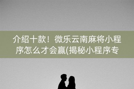 介绍十款！微乐云南麻将小程序怎么才会赢(揭秘小程序专用神器下载)
