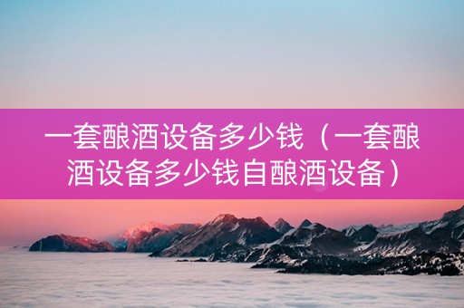 一套酿酒设备多少钱（一套酿酒设备多少钱自酿酒设备）