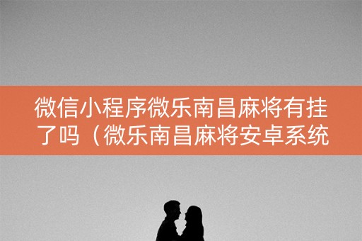 微信小程序微乐南昌麻将有挂了吗（微乐南昌麻将安卓系统）