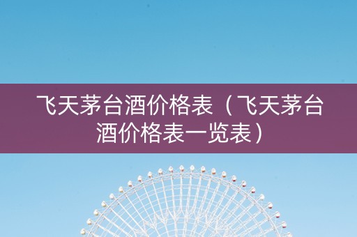 飞天茅台酒价格表（飞天茅台酒价格表一览表）
