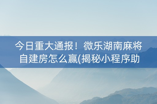 今日重大通报！微乐湖南麻将自建房怎么赢(揭秘小程序助赢软件)