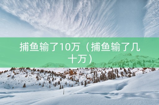 捕鱼输了10万（捕鱼输了几十万）