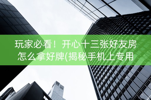 玩家必看！开心十三张好友房怎么拿好牌(揭秘手机上专用神器下载)