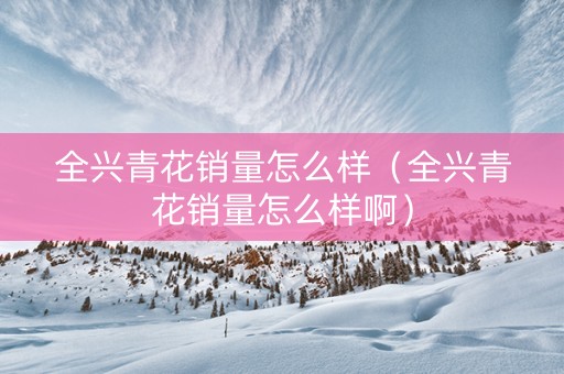 全兴青花销量怎么样（全兴青花销量怎么样啊）