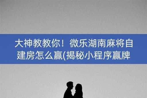 大神教教你！微乐湖南麻将自建房怎么赢(揭秘小程序赢牌技巧)