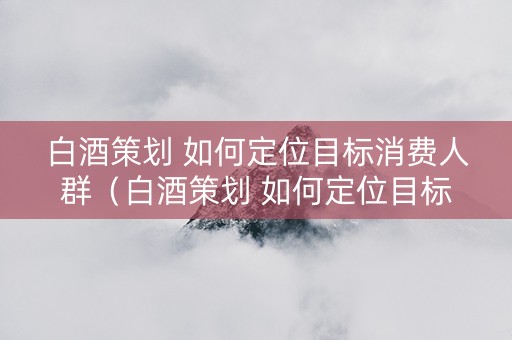 白酒策划 如何定位目标消费人群（白酒策划 如何定位目标消费人群呢）