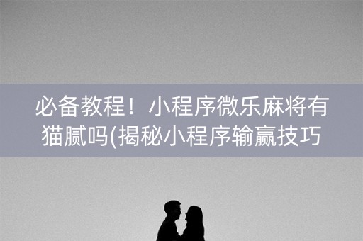 必备教程！小程序微乐麻将有猫腻吗(揭秘小程序输赢技巧)