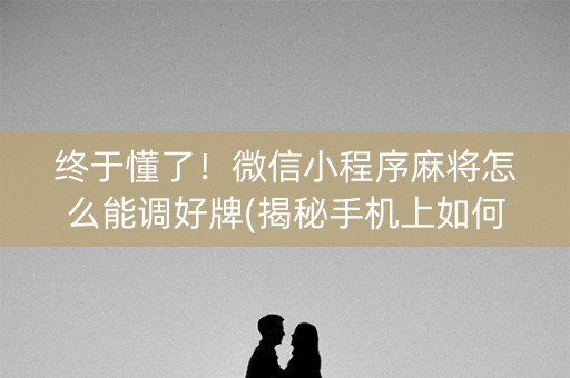 终于懂了！微信小程序麻将怎么能调好牌(揭秘手机上如何让牌变好)