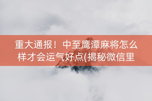 重大通报！中至鹰潭麻将怎么样才会运气好点(揭秘微信里赢牌的技巧)