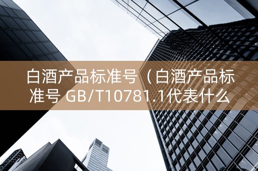 白酒产品标准号（白酒产品标准号 GB/T10781.1代表什么）