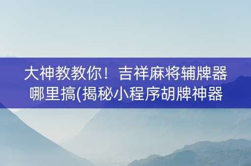 大神教教你！吉祥麻将辅牌器哪里搞(揭秘小程序胡牌神器)