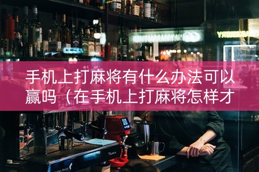 手机上打麻将有什么办法可以赢吗（在手机上打麻将怎样才能赢）