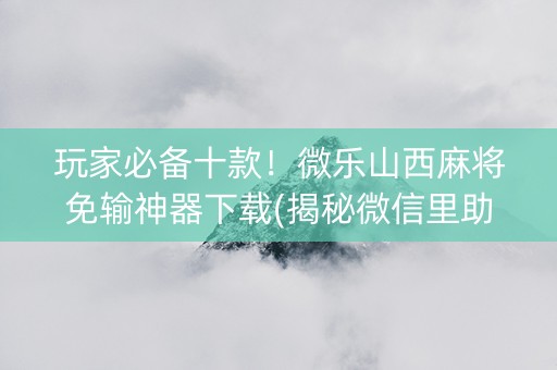 玩家必备十款！微乐山西麻将免输神器下载(揭秘微信里助赢神器)