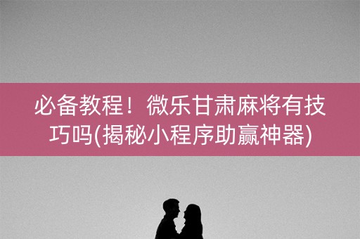 必备教程！微乐甘肃麻将有技巧吗(揭秘小程序助赢神器)