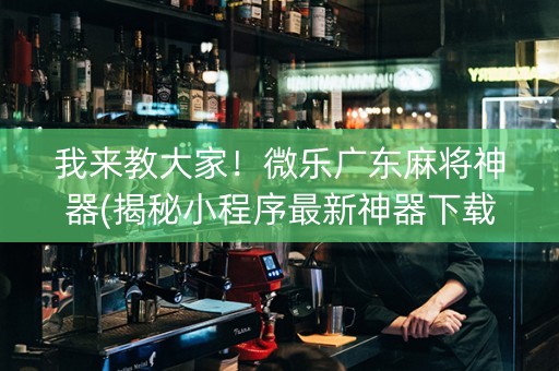 我来教大家！微乐广东麻将神器(揭秘小程序最新神器下载)