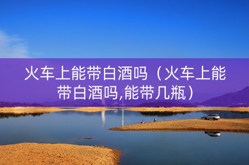 火车上能带白酒吗（火车上能带白酒吗,能带几瓶）